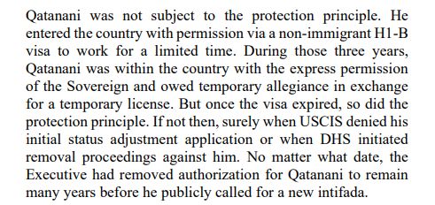 Qatanani was not subject to the protection principle. He
entered the country with permission via a non-immigrant H1-B
visa to work for a limited time. During those three years,
Qatanani was within the country with the express permission
of the Sovereign and owed temporary allegiance in exchange
for a temporary license. But once the visa expired, so did the
protection principle. If not then, surely when USCIS denied his
initial status adjustment application or when DHS initiated
removal proceedings against him. No matter what date, the
Executive had removed authorization for Qatanani to remain
many years before he publicly called for a new intifada.
