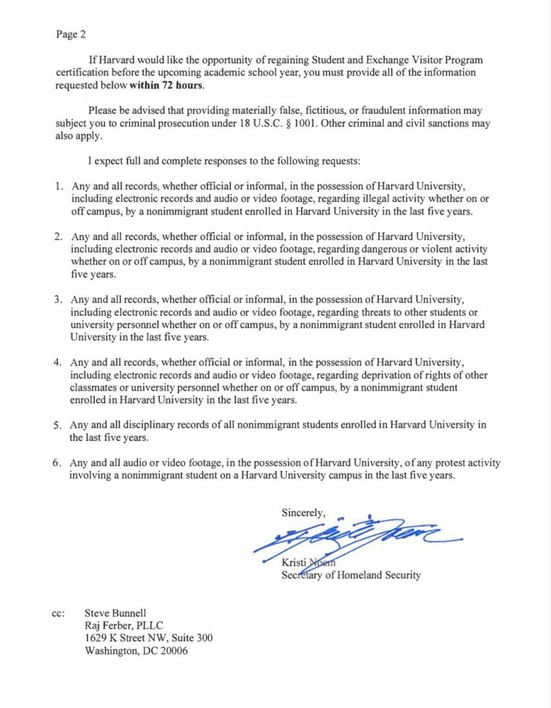 If Harvard would like the opportunity of regaining Student and Exchange Visitor Program certification before the upcoming academic school year, you must provide all of the information requested below within 72 hours.
Please be advised that providing materially false, fictitious, or fraudulent information may subject you to criminal prosecution under 18 U.S.C. § 1001. Other criminal and civil sanctions may also apply.
I expect full and complete responses to the following requests:
1. Any and all records, whether official or informal, in the possession of Harvard University, including electronic records and audio or video footage, regarding illegal activity whether on or off campus, by a nonimmigrant student enrolled in Harvard University in the last five years.
2. Any and all records, whether official or informal, in the possession of Harvard University, including electronic records and audio or video footage, regarding dangerous or violent activity whether on or off campus, by a nonimmigrant student enrolled in Harvard University in the last five years.
3. Any and all records, whether official or informal, in the possession of Harvard University, including electronic records and audio or video footage, regarding threats to other students or university personnel whether on or off campus, by a nonimmigrant student enrolled in Harvard University in the last five years.
4. Any and all records, whether official or informal, in the possession of Harvard University, including electronic records and audio or video footage, regarding deprivation of rights of other classmates or university personnel whether on or off campus, by a nonimmigrant student enrolled in Harvard University in the last five years.
5. Any and all disciplinary records of all nonimmigrant students enrolled in Harvard University in the last five years.
6. Any and all audio or video footage, in the possession of Harvard University, of any protest activity involving a nonimmigrant student on a Harvard Univer…