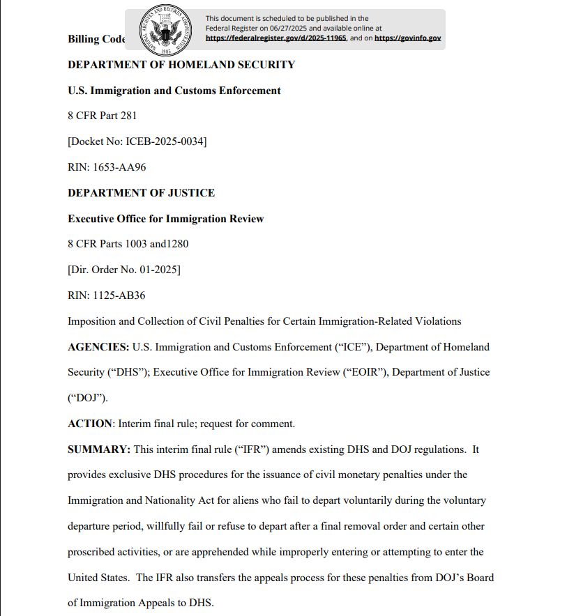 DEPARTMENT OF HOMELAND SECURITY
U.S. Immigration and Customs Enforcement
8 CFR Part 281
[Docket No: ICEB-2025-0034]
RIN: 1653-AA96
DEPARTMENT OF JUSTICE
Executive Office for Immigration Review
8 CFR Parts 1003 and1280
[Dir. Order No. 01-2025]
RIN: 1125-AB36
Imposition and Collection of Civil Penalties for Certain Immigration-Related Violations
AGENCIES: U.S. Immigration and Customs Enforcement (“ICE”), Department of Homeland
Security (“DHS”); Executive Office for Immigration Review (“EOIR”), Department of Justice
(“DOJ”).
ACTION: Interim final rule; request for comment.
SUMMARY: This interim final rule (“IFR”) amends existing DHS and DOJ regulations. It
provides exclusive DHS procedures for the issuance of civil monetary penalties under the
Immigration and Nationality Act for aliens who fail to depart voluntarily during the voluntary
departure period, willfully fail or refuse to depart after a final removal order and certain other
proscribed activities, or are apprehended while improperly entering or attempting to enter the
United States. The IFR also transfers the appeals process for these penalties from DOJ’s Board
of Immigration Appeals to DHS. 
