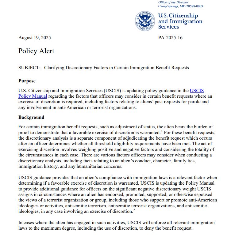August 19, 2025 PA-2025-16
Policy Alert
SUBJECT: Clarifying Discretionary Factors in Certain Immigration Benefit Requests
Purpose
U.S. Citizenship and Immigration Services (USCIS) is updating policy guidance in the USCIS
Policy Manual regarding the factors that officers may consider in certain benefit requests where an
exercise of discretion is required, including factors relating to aliens’ past requests for parole and
any involvement in anti-American or terrorist organizations.
Background
For certain immigration benefit requests, such as adjustment of status, the alien bears the burden of
proof to demonstrate that a favorable exercise of discretion is warranted.1 For these benefit requests,
the discretionary analysis is a separate component of adjudicating the benefit request which occurs
after an officer determines whether all threshold eligibility requirements have been met. The act of
exercising discretion involves weighing positive and negative factors and considering the totality of
the circumstances in each case. There are various factors officers may consider when conducting a
discretionary analysis, including facts relating to an alien’s conduct, character, family ties,
immigration history, and any humanitarian concerns.
USCIS guidance provides that an alien’s compliance with immigration laws is a relevant factor when
determining if a favorable exercise of discretion is warranted. USCIS is updating the Policy Manual
to provide additional guidance for officers on the significant negative discretionary weight USCIS
assigns in circumstances where an alien has endorsed, promoted, supported, or otherwise espoused
the views of a terrorist organization or group, including those who support or promote anti-American
ideologies or activities, antisemitic terrorism, antisemitic terrorist organizations, and antisemitic
ideologies, in any case involving an exercise of discretion.2
In cases where the alien has engaged in such activities, USCIS will enforce all relevant …
