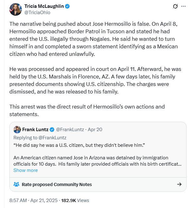
Tricia McLaughlin
@TriciaOhio
The narrative being pushed about Jose Hermosillo is false. On April 8, Hermosillo approached Border Patrol in Tucson and stated he had entered the U.S. illegally through Nogales. He said he wanted to turn himself in and completed a sworn statement identifying as a Mexican citizen who had entered unlawfully.

He was processed and appeared in court on April 11. Afterward, he was held by the U.S. Marshals in Florence, AZ. A few days later, his family presented documents showing U.S. citizenship. The charges were dismissed, and he was released to his family.

This arrest was the direct result of Hermosillo’s own actions and statements.
Quote
Frank Luntz
@FrankLuntz
·
Apr 20
Replying to @FrankLuntz
“He did say he was a U.S. citizen, but they didn't believe him.”

An American citizen named Jose in Arizona was detained by immigration officials for 10 days.  His family later provided officials with his birth certificat