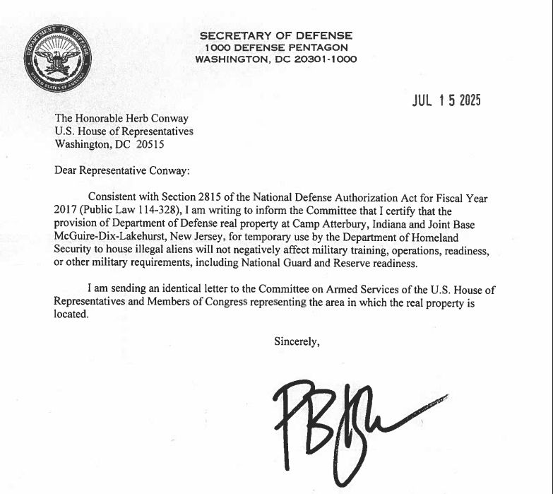 SECRETARY OF DEFENSE
1000 DEFENSE PENTAGON WASHINGTON, DC 20301-1000
JUL 15 2025
The Honorable Herb Conway U.S. House of Representatives Washington, DC 20515
Dear Representative Conway:
Consistent with Section 2815 of the National Defense Authorization Act for Fiscal Year 2017 (Public Law 114-328), I am writing to inform the Committee that I certify that the provision of Department of Defense real property at Camp Atterbury, Indiana and Joint Base McGuire-Dix-Lakehurst, New Jersey, for temporary use by the Department of Homeland Security to house illegal aliens will not negatively affect military training, operations, readiness, or other military requirements, including National Guard and Reserve readiness.
I am sending an identical letter to the Committee on Armed Services of the U.S. House of Representatives and Members of Congress representing the area in which the real property is located.
Sincerely,