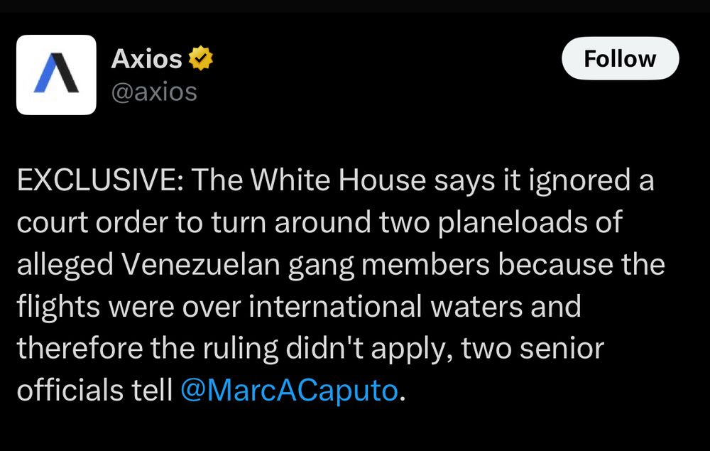 Axios post on X: EXCLUSIVE: The White House says it ignored a court order to turn around two planeloads of alleged Venezuelan gang members because the flights were over international waters and therefore the ruling didn't apply, two senior officials tell @MarcACaputo.