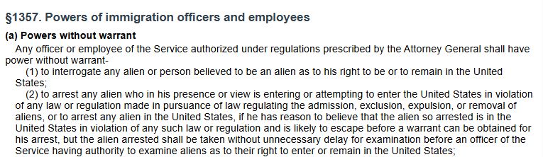 §1357. Powers of immigration officers and employees (a) Powers without warrant Any officer or employee of the Service authorized under regulations prescribed by the Attorney General shall have power without warrant- (1) to interrogate any alien or person believed to be an alien as to his right to be or to remain in the United States; (2) to arrest any alien who in his presence or view is entering or attempting to enter the United States in violation of any law or regulation made in pursuance of law regulating the admission, exclusion, expulsion, or removal of aliens, or to arrest any alien in the United States, if he has reason to believe that the alien so arrested is in the United States in violation of any such law or regulation and is likely to escape before a warrant can be obtained for his arrest, but the alien arrested shall be taken without unnecessary delay for examination before an officer of the Service having authority to examine aliens as to their right to enter or remain in the United States;