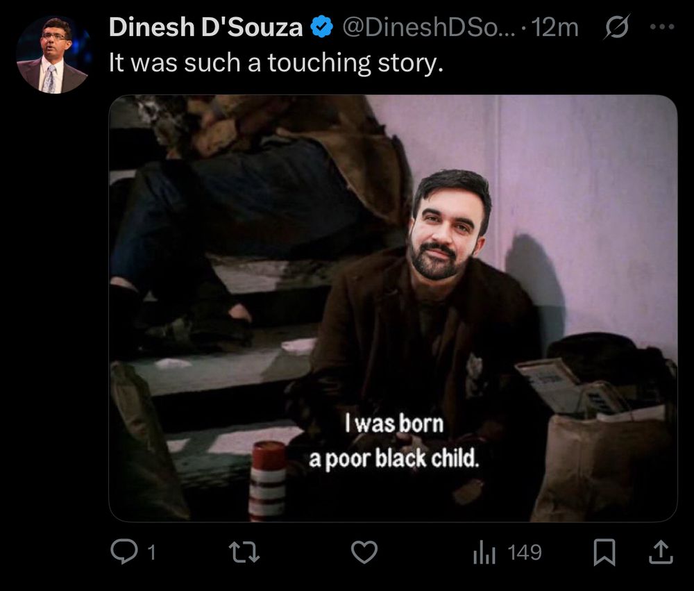 Dinesh D'Souza @@DineshDSo... •12m It was such a touching story. Beneath is a picture of Steve Martin from The Jerk with Zohran’s face over it, with the subtitle “I was born a poor black child.” It has 149 engagements, no likes, no reposts, and 1 reply.