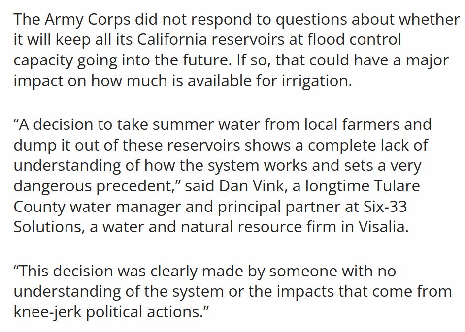 The Army Corps did not respond to questions about whether it will keep all its California reservoirs at flood control capacity going into the future. If so, that could have a major impact on how much is available for irrigation.

“A decision to take summer water from local farmers and dump it out of these reservoirs shows a complete lack of understanding of how the system works and sets a very dangerous precedent,” said Dan Vink, a longtime Tulare County water manager and principal partner at Six-33 Solutions, a water and natural resource firm in Visalia.

“This decision was clearly made by someone with no understanding of the system or the impacts that come from knee-jerk political actions.”