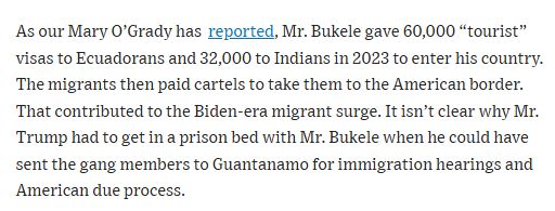 As our Mary O’Grady has reported, Mr. Bukele gave 60,000 “tourist” visas to Ecuadorans and 32,000 to Indians in 2023 to enter his country. The migrants then paid cartels to take them to the American border. That contributed to the Biden-era migrant surge. It isn’t clear why Mr. Trump had to get in a prison bed with Mr. Bukele when he could have sent the gang members to Guantanamo for immigration hearings and American due process.