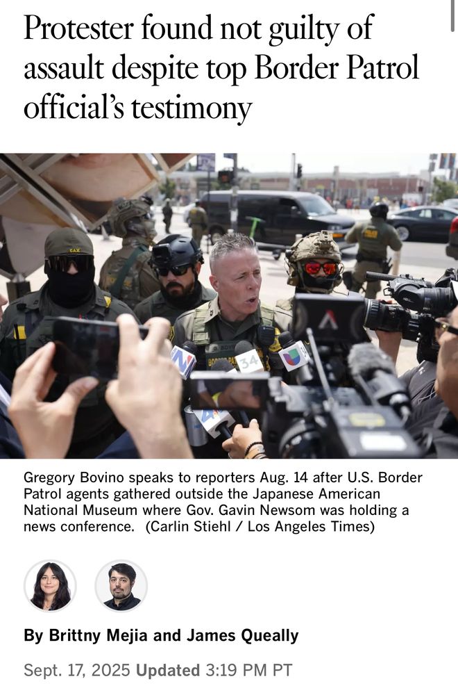 Protester found not guilty of assault despite top Border Patrol official's testimony.

Underneath is a picture with the following caption:
Gregory Bovino speaks to reporters Aug. 14 after U.S. Border Patrol agents gathered outside the Japanese American National Museum where Gov. Gavin Newsom was holding a news conference. (Carlin Stiehl / Los Angeles Times)
By Brittny Mejia and James Queally
Sept. 17, 2025 Updated 3:19 PM PT