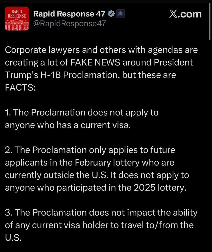 Rapid Response 47
@RapidResponse47
X.com
Corporate lawyers and others with agendas are creating a lot of FAKE NEWS around President Trump's H-1B Proclamation, but these are
FACTS:
1. The Proclamation does not apply to anyone who has a current visa.
2. The Proclamation only applies to future applicants in the February lottery who are currently outside the U.S. It does not apply to anyone who participated in the 2025 lottery.
3. The Proclamation does not impact the ability of any current visa holder to travel to/from the U.S.