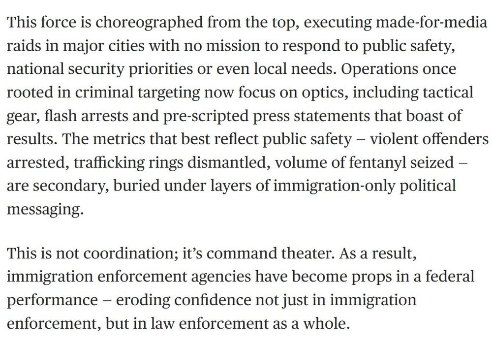 This force is choreographed from the top, executing made-for-media raids in major cities with no mission to respond to public safety, national security priorities or even local needs. Operations once rooted in criminal targeting now focus on optics, including tactical gear, flash arrests and pre-scripted press statements that boast of results. The metrics that best reflect public safety — violent offenders arrested, trafficking rings dismantled, volume of fentanyl seized — are secondary, buried under layers of immigration-only political messaging.

This is not coordination; it’s command theater. As a result, immigration enforcement agencies have become props in a federal performance — eroding confidence not just in immigration enforcement, but in law enforcement as a whole.