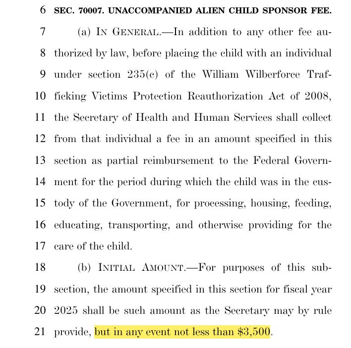 SEC. 70007. UNACCOMPANIED ALIEN CHILD SPONSOR FEE. 
(a) IN GENERAL.—In addition to any other fee au
thorized by law, before placing the child with an individual 
under section 235(c) of the William Wilberforce Traf
ficking Victims Protection Reauthorization Act of 2008, 
the Secretary of Health and Human Services shall collect 
from that individual a fee in an amount specified in this 
section as partial reimbursement to the Federal Govern
ment for the period during which the child was in the cus
tody of the Government, for processing, housing, feeding, 
educating, transporting, and otherwise providing for the 
care of the child. 
(b) INITIAL AMOUNT.—For purposes of this sub
section, the amount specified in this section for fiscal year 
2025 shall be such amount as the Secretary may by rule 
provide, but in any event not less than $3,500. 