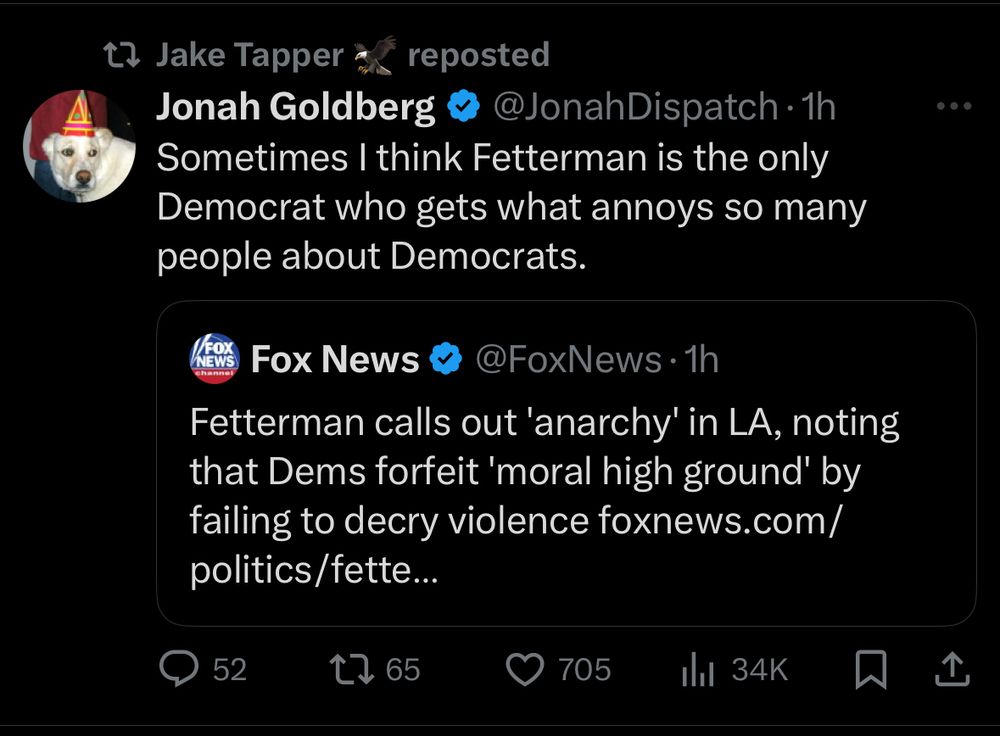 Jake Tapper reposted
Jonah Goldberg & @JonahDispatch •1h
Sometimes I think Fetterman is the only Democrat who gets what annoys so many people about Democrats.

Fox News & @FoxNews •1h
Fetterman calls out 'anarchy' in LA, noting that Dems forfeit 'moral high ground' by failing to decry violence foxnews.com/ politics/fette...