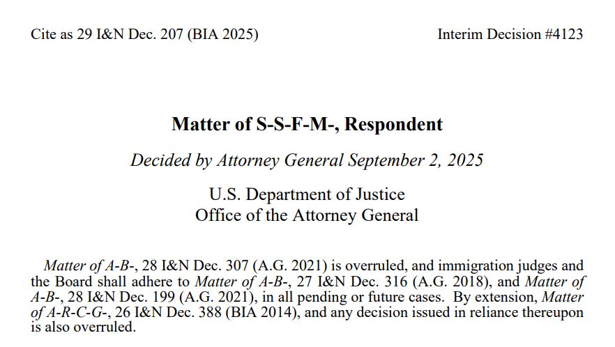 Cite as 29 I&N Dec. 207 (BIA 2025) Interim Decision #4123 Matter of S-S-F-M-, Respondent Decided by Attorney General September 2, 2025 U.S. Department of Justice Office of the Attorney General Matter of A-B-, 28 I&N Dec. 307 (A.G. 2021) is overruled, and immigration judges and the Board shall adhere to Matter of A-B-, 27 I&N Dec. 316 (A.G. 2018), and Matter of A-B-, 28 I&N Dec. 199 (A.G. 2021), in all pending or future cases. By extension, Matter of A-R-C-G-, 26 I&N Dec. 388 (BIA 2014), and any decision issued in reliance thereupon is also overruled.