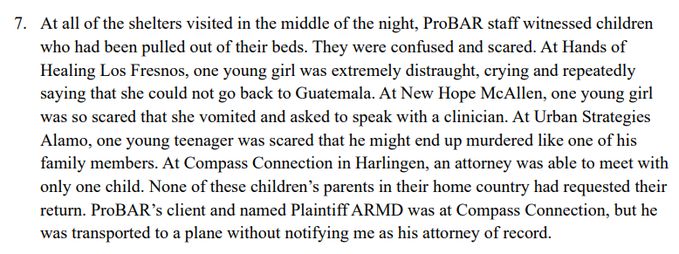 7. At all of the shelters visited in the middle of the night, ProBAR staff witnessed children who had been pulled out of their beds. They were confused and scared. At Hands of Healing Los Fresnos, one young girl was extremely distraught, crying and repeatedly saying that she could not go back to Guatemala. At New Hope McAllen, one young girl was so scared that she vomited and asked to speak with a clinician. At Urban Strategies Alamo, one young teenager was scared that he might end up murdered like one of his family members. At Compass Connection in Harlingen, an attorney was able to meet with only one child. None of these children’s parents in their home country had requested their return. ProBAR’s client and named Plaintiff ARMD was at Compass Connection, but he was transported to a plane without notifying me as his attorney of record.