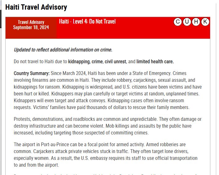 Haiti Travel Advisory
Travel Advisory
September 18, 2024Haiti - Level 4: Do Not Travel

Updated to reflect additional information on crime.

Do not travel to Haiti due to kidnapping, crime, civil unrest, and limited health care.

Country Summary: Since March 2024, Haiti has been under a State of Emergency. Crimes involving firearms are common in Haiti. They include robbery, carjackings, sexual assault, and kidnappings for ransom. Kidnapping is widespread, and U.S. citizens have been victims and have been hurt or killed. Kidnappers may plan carefully or target victims at random, unplanned times. Kidnappers will even target and attack convoys. Kidnapping cases often involve ransom requests. Victims’ families have paid thousands of dollars to rescue their family members. 

Protests, demonstrations, and roadblocks are common and unpredictable. They often damage or destroy infrastructure and can become violent. Mob killings and assaults by the public have increased, including targeting those suspected of committing crimes.  