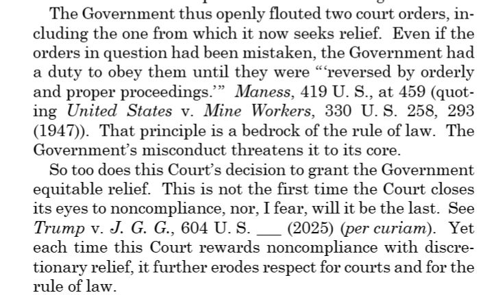 The Government thus openly flouted two court orders, including the one from which it now seeks relief. Even if the orders in question had been mistaken, the Government had a duty to obey them until they were “ ‘reversed by orderly and proper proceedings.’ ” Maness, 419 U. S., at 459 (quoting United States v. Mine Workers, 330 U. S. 258, 293(1947)). That principle is a bedrock of the rule of law. The Government’s misconduct threatens it to its core. So too does this Court’s decision to grant the Government equitable relief. This is not the first time the Court closes its eyes to noncompliance, nor, I fear, will it be the last. See Trump v. J. G. G., 604 U. S. ___ (2025) (per curiam). Yet each time this Court rewards noncompliance with discretionary relief, it further erodes respect for courts and for the rule of law.