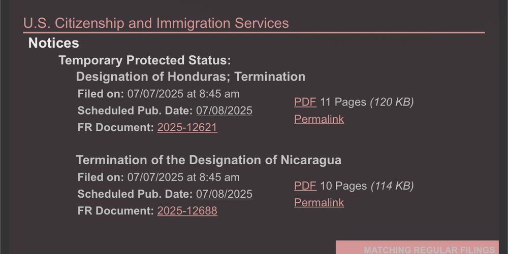U.S. Citizenship and Immigration Services
Notices
Temporary Protected Status:
Designation of Honduras; Termination
Filed on: 07/07/2025 at 8:45 am
Scheduled Pub. Date: 07/08/2025
FR Document: 2025-12621
PDF 11 Pages (120 KB)
Permalink
Termination of the Designation of Nicaragua
Filed on: 07/07/2025 at 8:45 am
Scheduled Pub. Date: 07/08/2025
FR Document: 2025-12688
PDE 10 Pages (114 KB)
Permalink
