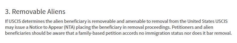 3. Removable Aliens
If USCIS determines the alien beneficiary is removeable and amenable to removal from the United States USCIS may issue a Notice to Appear (NTA) placing the beneficiary in removal proceedings. Petitioners and alien beneficiaries should be aware that a family-based petition accords no immigration status nor does it bar removal.