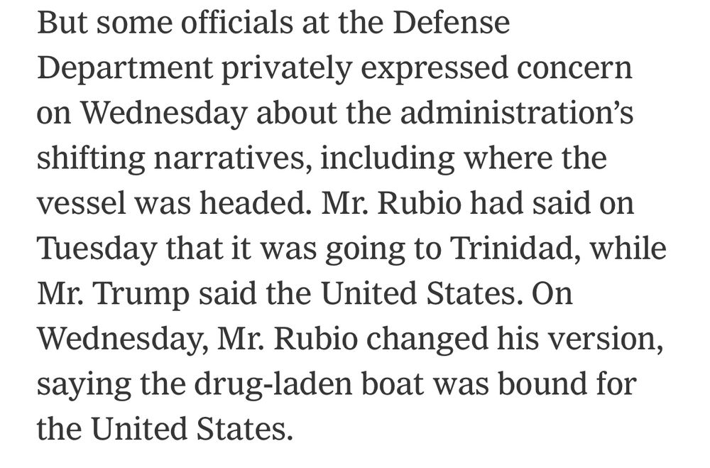 But some officials at the Defense Department privately expressed concern on Wednesday about the administration's shifting narratives, including where the vessel was headed. Mr. Rubio had said on Tuesday that it was going to Trinidad, while Mr. Trump said the United States. On Wednesday, Mr. Rubio changed his version, saying the drug-laden boat was bound for the United States.