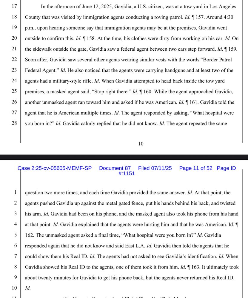 the afternoon of June 12, 2025, Gavidia, a U.S. citizen, was at a tow yard in Los Angeles
County that was visited by immigration agents conducting a roving patrol. Id. 1 157. Around 4:30 p.m., upon hearing someone say that immigration agents may be at the premises, Gavidia went outside to confirm this. Id. 1 158. At the time, his clothes were dirty from working on his car. Id. On the sidewalk outside the gate, Gavidia saw a federal agent between two cars step forward. Id. 1 159.
Soon after, Gavidia saw several other agents wearing similar vests with the words "Border Patrol Federal Agent." Id. He also noticed that the agents were carrying handguns and at least two of the agents had a military-style rifle. Id. When Gavidia attempted to head back inside the tow yard premises, a masked agent said, "Stop right there." While the agent approached Gavidia, another unmasked agent ran toward him and asked if he was American. Gavidia told the
agent that he is American multiple times. Id. The agent responded by asking, "What hospital were you born in?" Id. Gavidia calmly replied that he did not know. Id. The agent repeated the same question two more times, and each time Gavidia provided the same answer. At that point, the agents pushed Gavidia up against the metal gated fence, put his hands behind his back, and twisted his arm. Id. Gavidia had been on his phone, and the masked agent also took his phone from his hand at that point. Id. Gavidia explained that the agents were hurting him and that he was American. The unmasked agent asked a final time, "What hospital were you born in?" Id. Gavidia responded again that he did not know and said East L.A. Gavidia then told the agents that he could show them his Real ID. Id. The agents had not asked to see Gavidia's identification. When Gavidia showed his Real ID to the agents, one of them took it from him. It ultimately took about twenty minutes for Gavidia to get his phone back, but the agents never returned his Real ID.