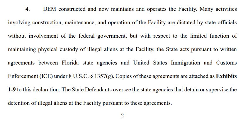 4. DEM constructed and now maintains and operates the Facility. Many activities
involving construction, maintenance, and operation of the Facility are dictated by state officials
without involvement of the federal government, but with respect to the limited function of
maintaining physical custody of illegal aliens at the Facility, the State acts pursuant to written
agreements between Florida state agencies and United States Immigration and Customs
Enforcement (ICE) under 8 U.S.C. § 1357(g). Copies of these agreements are attached as Exhibits
1-9 to this declaration. The State Defendants oversee the state agencies that detain or supervise the
detention of illegal aliens at the Facility pursuant to these agreements. 