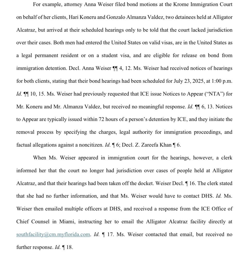 For example, attorney Anna Weiser filed bond motions at the Krome Immigration Court on behalf of her clients, Hari Koneru and Gonzalo Almanza Valdez, two detainees held at Alligator Alcatraz, but arrived at their scheduled hearings only to be told that the court lacked jurisdiction over their cases. Both men had entered the United States on valid visas, are in the United States as a legal permanent resident or on a student visa, and are eligible for release on bond from immigration detention. Decl. Anna Weiser 11 4, 12. Ms. Weiser had received notices of hearings for both clients, stating that their bond hearings had been scheduled for July 23, 2025, at 1:00 p.m. Id. 11 10, 15. Ms. Weiser had previously requested that ICE issue Notices to Appear (
