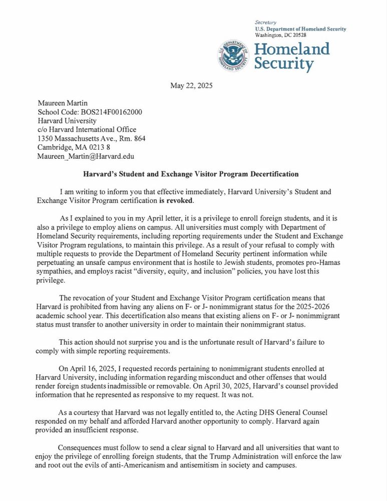 Harvard's Student and Exchange Visitor Program Decertification
I am writing to inform you that effective immediately, Harvard University's Student and Exchange Visitor Program certification is revoked.
As I explained to you in my April letter, it is a privilege to enroll foreign students, and it is also a privilege to employ aliens on campus. All universities must comply with Department of Homeland Security requirements, including reporting requirements under the Student and Exchange Visitor Program regulations, to maintain this privilege. As a result of your refusal to comply with multiple requests to provide the Department of Homeland Security pertinent information while perpetuating an unsafe campus environment that is hostile to Jewish students, promotes pro-Hamas sympathies, and employs racist "diversity, equity, and inclusion" policies, you have lost this privilege.
The revocation of your Student and Exchange Visitor Program certification means that Harvard is prohibited from having any aliens on F- or J- nonimmigrant status for the 2025-2026 academic school year. This decertification also means that existing aliens on F- or J- nonimmigrant status must transfer to another university in order to maintain their nonimmigrant status.
This action should not surprise you and is the unfortunate result of Harvard's failure to comply with simple reporting requirements.
On April 16, 2025, I requested records pertaining to nonimmigrant students enrolled at Harvard University, including information regarding misconduct and other offenses that would render foreign students inadmissible or removable. On April 30, 2025, Harvard's counsel provided information that he represented as responsive to my request. It was not.
As a courtesy that Harvard was not legally entitled to, the Acting DHS General Counsel responded on my behalf and afforded Harvard another opportunity to comply. Harvard again provided an insufficient response.
Consequences must follow to send a clear signal to…