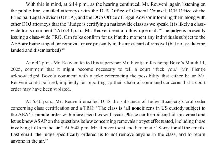 With this in mind, at 6:14 p.m., as the hearing continued, Mr. Reuveni, again listening on the public line, emailed attorneys with the DHS Office of General Counsel, ICE Office ofthe Principal Legal Advisor (OPLA), and the DOS Office of Legal Advisor informing them along with other DOJ attorneys that the “Judge is certifying a nationwide class as we speak. It is likely a classwide tro is imminent.” At 6:44 p.m. , Mr. Reuveni sent a follow-up email: "The judge is presently issuing a class-wide TRO. Can folks confirm for us if at the moment any individuals subject to the AEA are being staged for removal, or are presently in the air as part of removal (but not yet having landed and disembarked)?" At 6:44 p.m., Mr. Reuveni texted his supervisor Mr. Flentje referencing Bove's March 14, 2025, comment that it might become necessary to tell a court "fuck you." Mr. Flentje acknowledged Bove's comment with a joke referencing the possibility that either he or Mr. Reuveni could be fired, impliedly for reporting up their chain of command concerns that a court order may have been violated. At 6:46 p.m., Mr. Reuveni emailed DHS the substance of Judge Boasberg's oral order concerning class certification and a TRO: “The class is ‘all noncitizens in US custody subject to the AEA' a minute order with more specifics will issue. Please confirm receipt of this email and let us know ASAP on the questions below concerning removals not yet effectuated, including those involving folks in the air. ” At 6:48 p.m. Mr. Reuveni sent another email: "Sorry for all the emails. Last email: the judge specifically ordered us to not remove anyone in the class, and to return anyone in the air.”