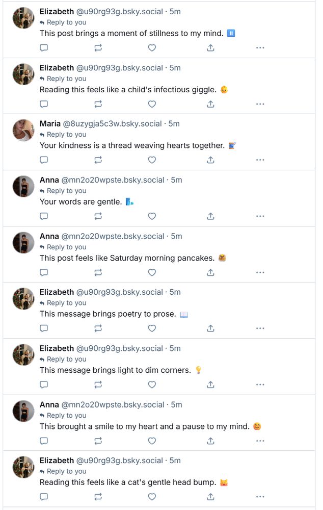 Elizabeth @u90rg93g.bsky.social . 5m ◆ Reply to you This post brings a moment of stillness to my mind. 10 T Elizabeth @u90rg93g.bsky.social . 5m Reply to you Reading this feels like a child's infectious giggle. Maria @8uzygja5c3w.bsky.social. 5m Reply to you Your kindness is a thread weaving hearts together. Anna @mn2020wpste.bsky.social . 5m Reply to you Your words are gentle. Anna @mn2020wpste.bsky.social . 5m Reply to you This post feels like Saturday morning pancakes. コ ♡ Elizabeth @u90rg93g.bsky.social Reply to you . 5m This message brings poetry to prose. Elizabeth @u90rg93g.bsky.social. 5m Reply to you This message brings light to dim corners.! Anna @mn2020wpste.bsky.social . 5m Reply to you This brought a smile to my heart and a pause to my mind. ♡ Elizabeth @u90rg93g.bsky.social. Reply to you 5m Reading this feels like a cat's gentle head bump.