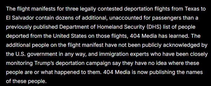 The flight manifests for three legally contested deportation flights from Texas to El Salvador contain dozens of additional, unaccounted for passengers than a previously published Department of Homeland Security (DHS) list of people deported from the United States on those flights, 404 Media has learned. The additional people on the flight manifest have not been publicly acknowledged by the U.S. government in any way, and immigration experts who have been closely monitoring Trump’s deportation campaign say they have no idea where these people are or what happened to them. 404 Media is now publishing the names of these people. 