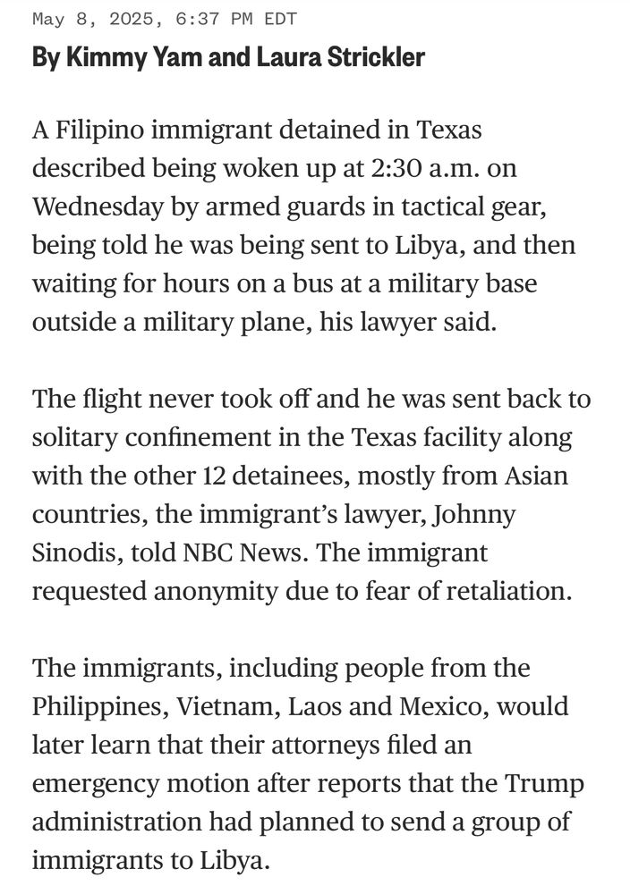May 8, 2025, 6:37 PM EDT
By Kimmy Yam and Laura Strickler
A Filipino immigrant detained in Texas described being woken up at 2:30 a.m. on Wednesday by armed guards in tactical gear, being told he was being sent to Libya, and then waiting for hours on a bus at a military base outside a military plane, his lawyer said.
The flight never took off and he was sent back to solitary confinement in the Texas facility along with the other 12 detainees, mostly from Asian countries, the immigrant's lawyer, Johnny Sinodis, told NBC News. The immigrant requested anonymity due to fear of retaliation.
The immigrants, including people from the Philippines, Vietnam, Laos and Mexico, would later learn that their attorneys filed an emergency motion after reports that the Trump administration had planned to send a group of immigrants to Libya.
