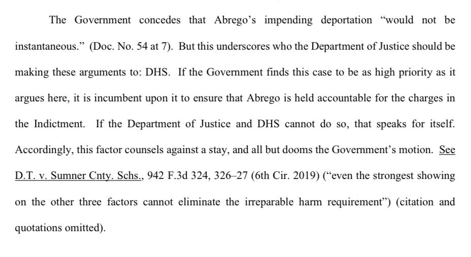The Government concedes that Abrego's impending deportation "would not be instantaneous." (Doc. No. 54 at 7). But this underscores who the Department of Justice should be
making these arguments to: DHS. If the Government finds this case to be as high priority as it
argues here, it is incumbent upon it to ensure that Abrego is held accountable for the charges in the Indictment. If the Department of Justice and DHS cannot do so, that speaks for itself.
Accordingly, this factor counsels against a stay, and all but dooms the Government's motion. See D.T. v. Sumner Cnty. Schs., 942 F.3d 324, 326-27 (6th Cir. 2019) ("even the strongest showing
on the other three factors cannot eliminate the irreparable harm requirement") (citation and
quotations omitted).