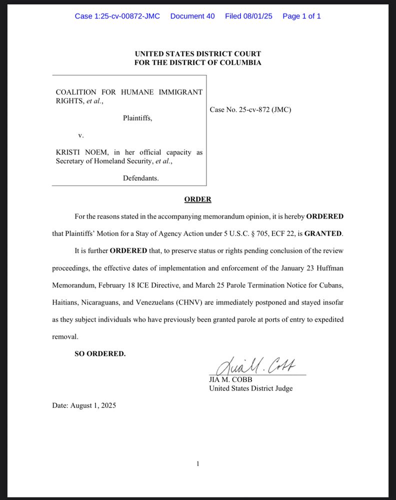 UNITED STATES DISTRICT COURT FOR THE DISTRICT OF COLUMBIA
COALITION FOR HUMANE IMMIGRANT RIGHTS, et al.,
Plaintiffs,
Case No. 25-cv-872 (JMC)
V.
KRISTI NOEM, in her official capacity as jecretary of Homeland Security, et al
Defendants.
ORDER
For the reasons stated in the accompanying memorandum opinion, it is hereby ORDERED
that Plaintiffs' Motion for a Stay of Agency Action under 5 U.S.C. § 705, ECF 22, is GRANTED.
It is further ORDERED that, to preserve status or rights pending conclusion of the review
proceedings, the effective dates of implementation and enforcement of the January 23 Huffman
Memorandum, February 18 ICE Directive, and March 25 Parole Termination Notice for Cubans,
Haitians, Nicaraguans, and Venezuelans (CHNV) are immediately postponed and stayed insofar as they subject individuals who have previously been granted parole at ports of entry to expedited removal.
SO ORDERED.
Quall.Cot
JIA M. COBB
United States District Judge