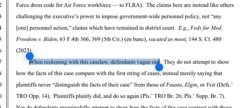 The claims here are instead like others challenging the executive's power to impose government-wide personnel policy, not "any [one] personnel action," claims which have remained in district court. E.g., Feds for Med.
Freedom v. Biden, 63 F.4th 366, 369 (5th Cir.) (en banc), vacated as moot, 144 S. Ct. 480. When reckoning with this case law, defendants vague out. The do not attempt to show how the facts of this case compare with the first string of cases, instead merely saying that plaintiffs never "distinguish the facts of their case" from those of Fausto, Elgin, or Veit (Defs.' TRO Opp. 14). Plaintiffs plainly did, and do so again