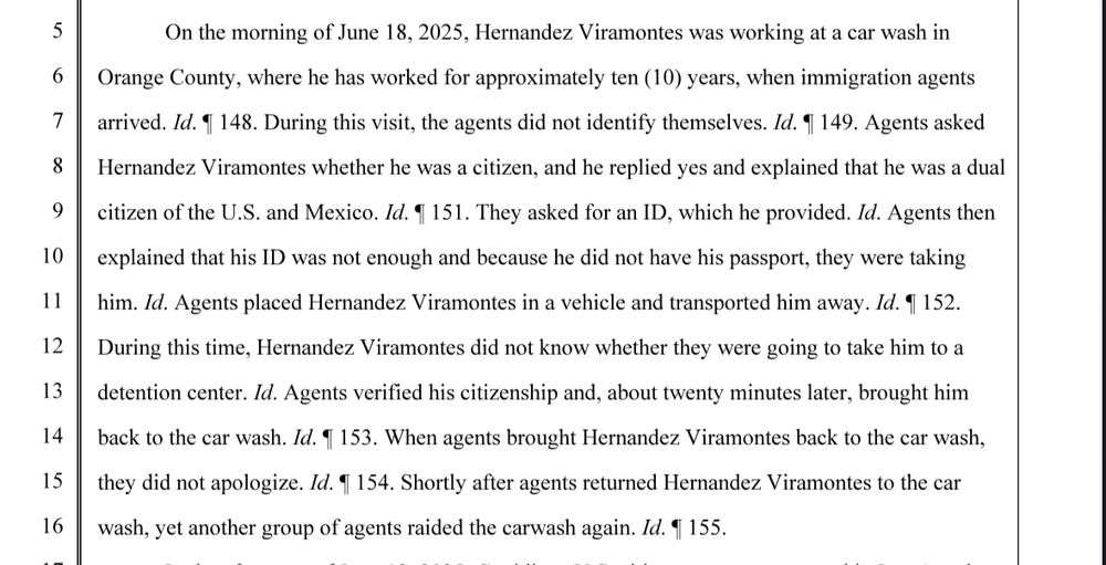 On the morning of June 18, 2025, Hernandez Viramontes was working at a car wash in Orange County, where he has worked for approximately ten (10) years, when immigration agents arrived. Id. $ 148. During this visit, the agents did not identify themselves. Id. 9 149. Agents asked Hernandez Viramontes whether he was a citizen, and he replied yes and explained that he was a dual citizen of the U.S. and Mexico. Id. 9 151. They asked for an ID, which he provided. Id. Agents then explained that his ID was not enough and because he did not have his passport, they were taking him. Id. Agents placed Hernandez Viramontes in a vehicle and transported him away. Id. 4 152. During this time, Hernandez Viramontes did not know whether they were going to take him to a detention center. Id. Agents verified his citizenship and, about twenty minutes later, brought him back to the car wash. Id. $ 153. When agents brought Hernandez Viramontes back to the car wash, they did not apologize. Id. 4 154. Shortly after agents returned Hernandez Viramontes to the car wash, yet another group of agents raided the carwash again. Id. 9 155.