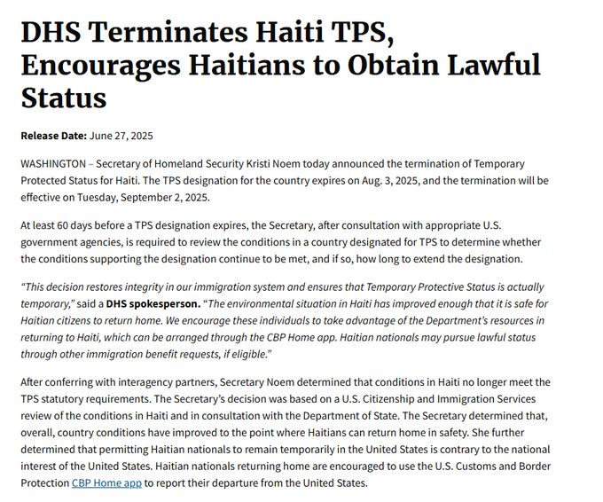 DHS Terminates Haiti TPS, Encourages Haitians to Obtain Lawful Status
Release Date: June 27, 2025
WASHINGTON – Secretary of Homeland Security Kristi Noem today announced the termination of Temporary Protected Status for Haiti. The TPS designation for the country expires on Aug. 3, 2025, and the termination will be effective on Tuesday, September 2, 2025. 

At least 60 days before a TPS designation expires, the Secretary, after consultation with appropriate U.S. government agencies, is required to review the conditions in a country designated for TPS to determine whether the conditions supporting the designation continue to be met, and if so, how long to extend the designation.  

“This decision restores integrity in our immigration system and ensures that Temporary Protective Status is actually temporary,” said a DHS spokesperson. “The environmental situation in Haiti has improved enough that it is safe for Haitian citizens to return home. We encourage these individuals to take advantage of the Department’s resources in returning to Haiti, which can be arranged through the CBP Home app. Haitian nationals may pursue lawful status through other immigration benefit requests, if eligible.”

After conferring with interagency partners, Secretary Noem determined that conditions in Haiti no longer meet the TPS statutory requirements. The Secretary’s decision was based on a U.S. Citizenship and Immigration Services review of the conditions in Haiti and in consultation with the Department of State. The Secretary determined that, overall, country conditions have improved to the point where Haitians can return home in safety. She further determined that permitting Haitian nationals to remain temporarily in the United States is contrary to the national interest of the United States. Haitian nationals returning home are encouraged to use the U.S. Customs and Border Protection CBP Home app to report their departure from the United States.