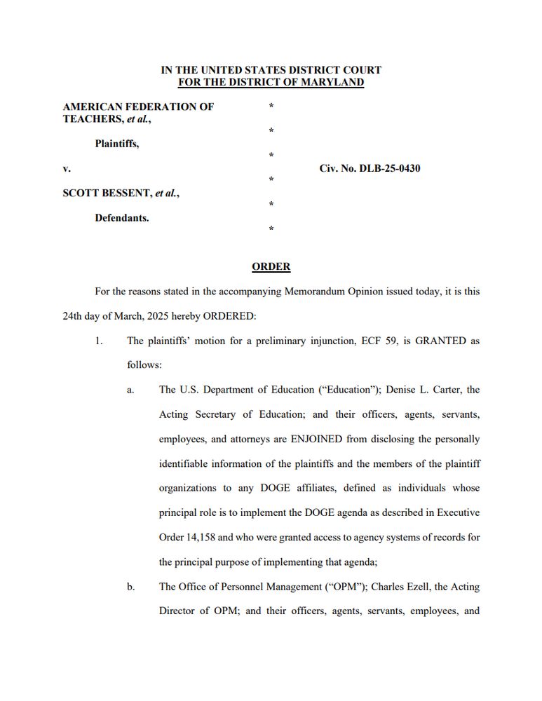 AMERICAN FEDERATION OF * TEACHERS, et al., * Plaintiffs, * v. Civ. No. DLB-25-0430 * SCOTT BESSENT, et al., * Defendants. * ORDER For the reasons stated in the accompanying Memorandum Opinion issued today, it is this 24th day of March, 2025 hereby ORDERED: 1. The plaintiffs’ motion for a preliminary injunction, ECF 59, is GRANTED as follows: a. The U.S. Department of Education (“Education”); Denise L. Carter, the Acting Secretary of Education; and their officers, agents, servants, employees, and attorneys are ENJOINED from disclosing the personally identifiable information of the plaintiffs and the members of the plaintiff organizations to any DOGE affiliates, defined as individuals whose principal role is to implement the DOGE agenda as described in Executive Order 14,158 and who were granted access to agency systems of records for the principal purpose of implementing that agenda; b. The Office of Personnel Management (“OPM”); Charles Ezell, the Acting Director of OPM; and their officers, agents, servants, employees, and