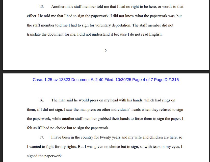 15. Another male staff member told me that I had no right to be here, or words to that effect. He told me that I had to sign the paperwork. I did not know what the paperwork was, but the staff member told me I had to sign for voluntary deportation. The staff member did not translate the document for me. I did not understand it because I do not read English. 16. The man said he would press on my head with his hands, which had rings on them, if I did not sign. I saw the man press on other individuals' heads when they refused to sign the paperwork, while another staff member grabbed their hands to force them to sign the paper. I felt as if I had no choice but to sign the paperwork.
17. I have been in the country for twenty years and my wife and children are here, so I wanted to fight for my rights. But I was given no choice but to sign, so with tears in my eyes, I signed the paperwork.