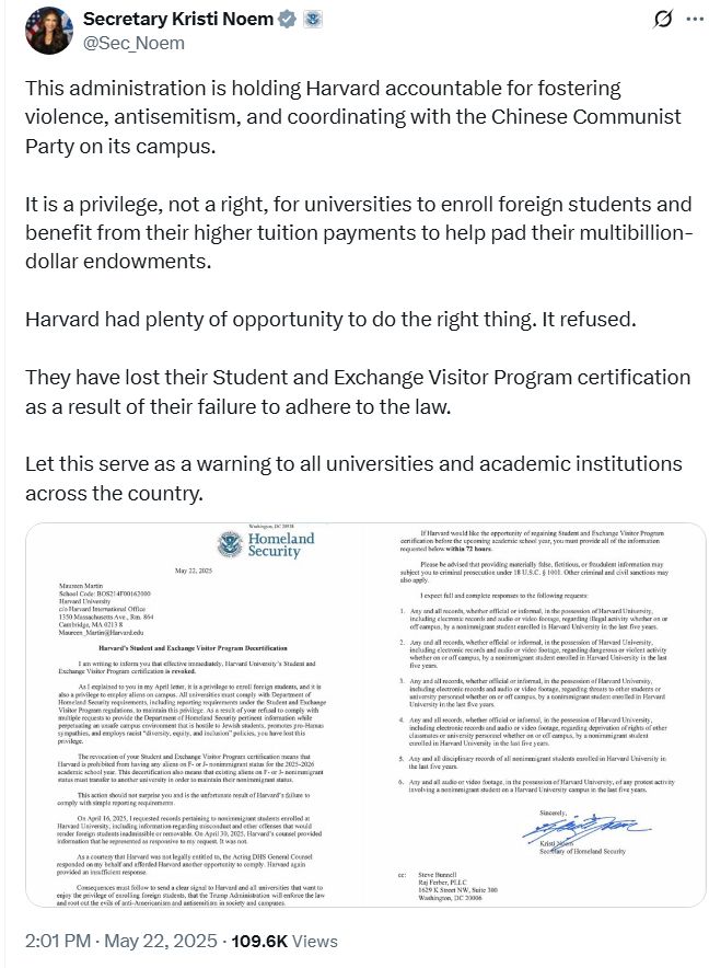 Secretary Kristi Noem
@Sec_Noem
This administration is holding Harvard accountable for fostering violence, antisemitism, and coordinating with the Chinese Communist Party on its campus. 

It is a privilege, not a right, for universities to enroll foreign students and benefit from their higher tuition payments to help pad their multibillion-dollar endowments. 

Harvard had plenty of opportunity to do the right thing. It refused. 

They have lost their Student and Exchange Visitor Program certification as a result of their failure to adhere to the law. 

Let this serve as a warning to all universities and academic institutions across the country.