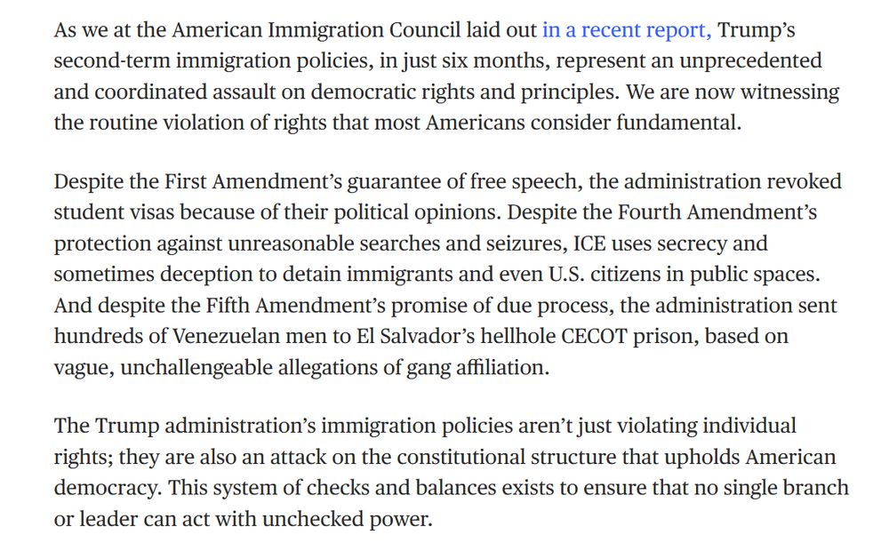 As we at the American Immigration Council laid out in a recent report, Trump’s second-term immigration policies, in just six months, represent an unprecedented and coordinated assault on democratic rights and principles. We are now witnessing the routine violation of rights that most Americans consider fundamental.

Despite the First Amendment’s guarantee of free speech, the administration revoked student visas because of their political opinions. Despite the Fourth Amendment’s protection against unreasonable searches and seizures, ICE uses secrecy and sometimes deception to detain immigrants and even U.S. citizens in public spaces. And despite the Fifth Amendment’s promise of due process, the administration sent hundreds of Venezuelan men to El Salvador’s hellhole CECOT prison, based on vague, unchallengeable allegations of gang affiliation.

The Trump administration’s immigration policies aren’t just violating individual rights; they are also an attack on the constitutional structure that upholds American democracy. This system of checks and balances exists to ensure that no single branch or leader can act with unchecked power.