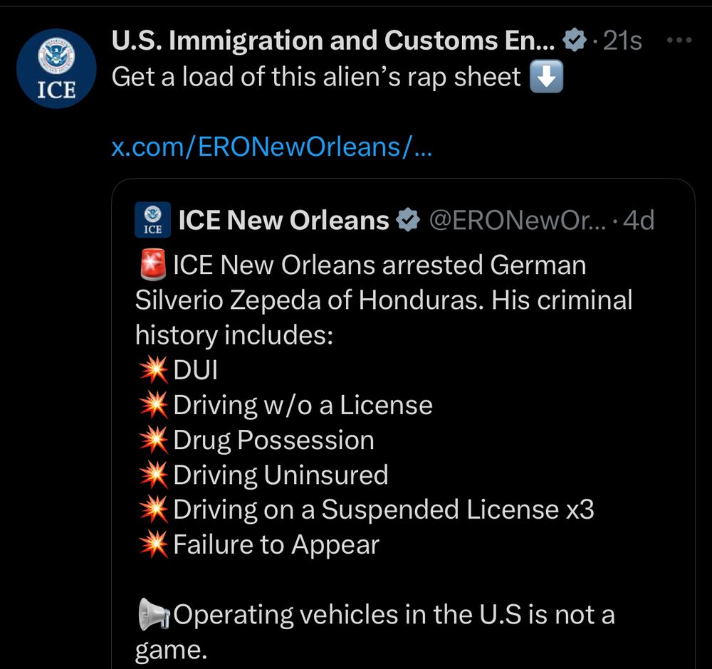 U.S. Immigration and Customs En... & • 21s
Get a load of this alien's rap sheet
x.com/ERONewOrleans/...
ICE
ICE New Orleans &
@ERONewOr... • 4d
ICE New Orleans arrested German
Silverio Zepeda of Honduras. His criminal history includes:
DUI
* Driving w/o a License
* Drug Possession
* Driving Uninsured
* Driving on a Suspended License x3
* Failure to Appear
* Operating vehicles in the U.S is not a game.