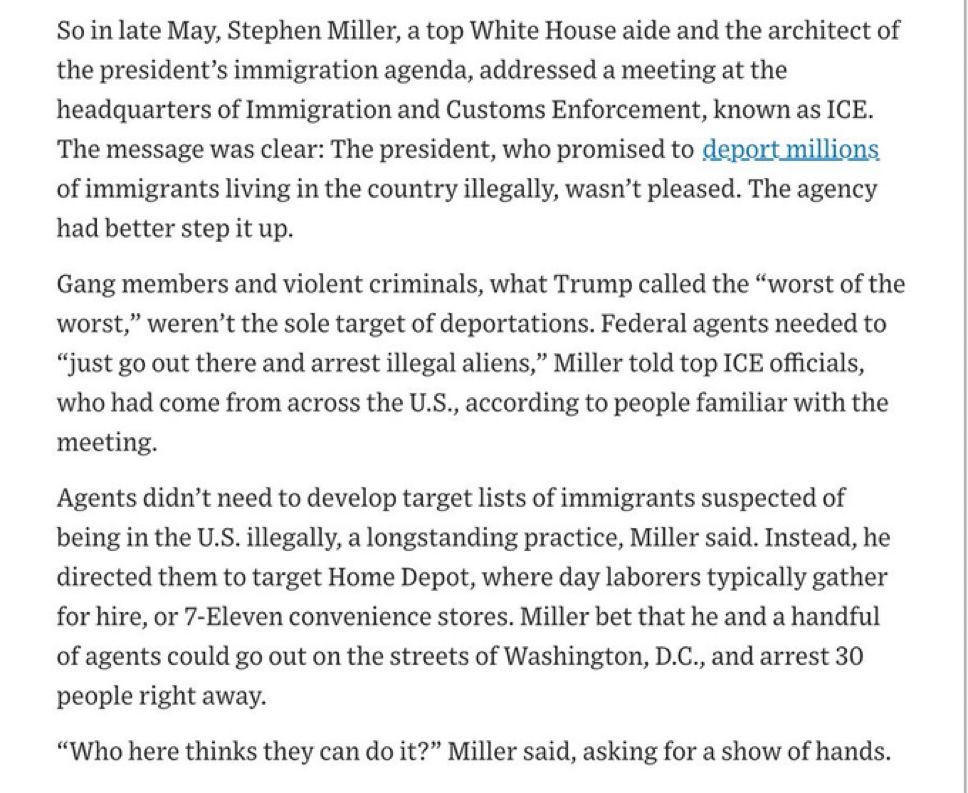 So in late May, Stephen Miller, a top White House aide and the architect of the president's immigration agenda, addressed a meeting at the headquarters of Immigration and Customs Enforcement, known as ICE.
The message was clear: The president, who promised to deport millions of immigrants living in the country illegally, wasn't pleased. The agency had better step it up.
Gang members and violent criminals, what Trump called the "worst of the worst," weren't the sole target of deportations. Federal agents needed to
"just go out there and arrest illegal aliens," Miller told top ICE officials, who had come from across the U.S., according to people familiar with the meeting.
Agents didn't need to develop target lists of immigrants suspected of being in the U.S. illegally, a longstanding practice, Miller said. Instead, he directed them to target Home Depot, where day laborers typically gather for hire, or 7-Eleven convenience stores. Miller bet that he and a handful of agents could go out on the streets of Washington, D.C., and arrest 30 people right away.
"Who here thinks they can do it?" Miller said, asking for a show of hands.
