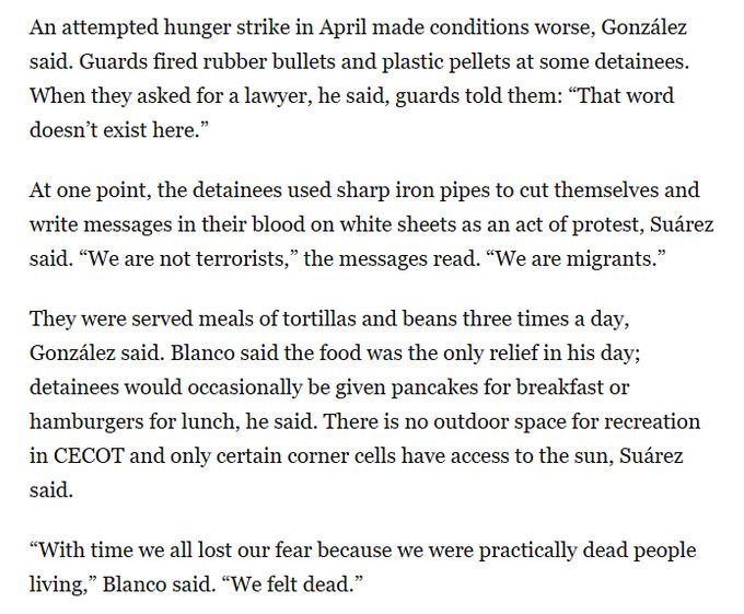 An attempted hunger strike in April made conditions worse, González said. Guards fired rubber bullets and plastic pellets at some detainees. When they asked for a lawyer, he said, guards told them: “That word doesn’t exist here.”

At one point, the detainees used sharp iron pipes to cut themselves and write messages in their blood on white sheets as an act of protest, Suárez said. “We are not terrorists,” the messages read. “We are migrants.”

Advertisement

They were served meals of tortillas and beans three times a day, González said. Blanco said the food was the only relief in his day; detainees would occasionally be given pancakes for breakfast or hamburgers for lunch, he said. There is no outdoor space for recreation in CECOT and only certain corner cells have access to the sun, Suárez said.

“With time we all lost our fear because we were practically dead people living,” Blanco said. “We felt dead.”