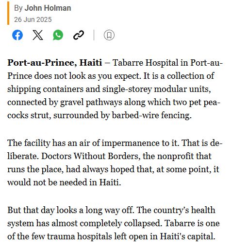 Al-Jazeera: By John Holman
Published On 26 Jun 2025
26 Jun 2025 Port-au-Prince, Haiti – Tabarre Hospital in Port-au-Prince does not look as you expect. It is a collection of shipping containers and single-storey modular units, connected by gravel pathways along which two pet peacocks strut, surrounded by barbed-wire fencing.

The facility has an air of impermanence to it. That is deliberate. Doctors Without Borders, the nonprofit that runs the place, had always hoped that, at some point, it would not be needed in Haiti.

But that day looks a long way off. The country’s health system has almost completely collapsed. Tabarre is one of the few trauma hospitals left open in Haiti's capital.