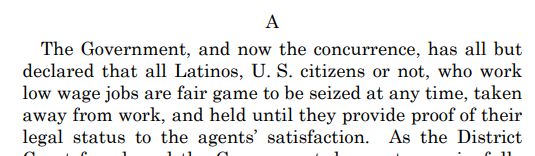 The Government, and now the concurrence, has all but
declared that all Latinos, U. S. citizens or not, who work
low wage jobs are fair game to be seized at any time, taken
away from work, and held until they provide proof of their
legal status to the agents’ satisfaction.