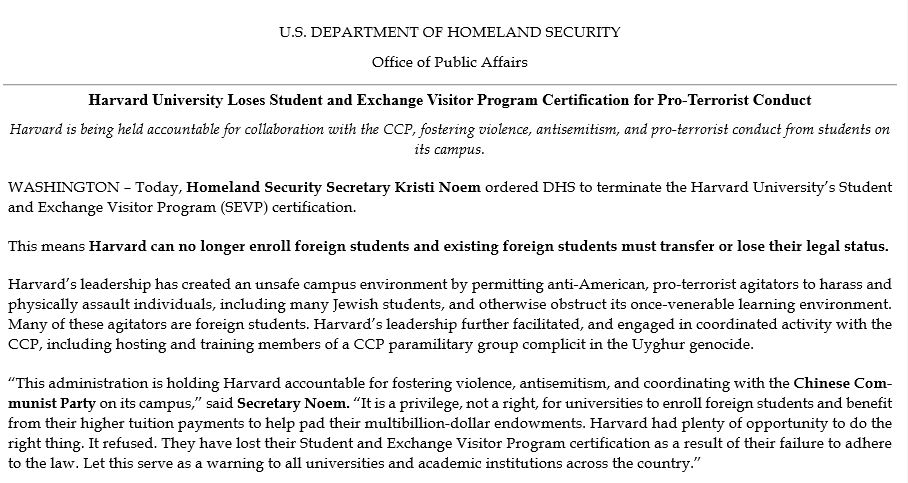 U.S. DEPARTMENT OF HOMELAND SECURITY
Office of Public Affairs

Harvard University Loses Student and Exchange Visitor Program Certification for Pro-Terrorist Conduct

Harvard is being held accountable for collaboration with the CCP, fostering violence, antisemitism, and pro-terrorist conduct from students on its campus

WASHINGTON – Today, Homeland Security Secretary Kristi Noem ordered DHS to terminate the Harvard University’s Student and Exchange Visitor Program (SEVP) certification.
This means Harvard can no longer enroll foreign students and existing foreign students must transfer or lose their legal status.
Harvard’s leadership has created an unsafe campus environment by permitting anti-American, pro-terrorist agitators to harass and physically assault individuals, including many Jewish students, and otherwise obstruct its once-venerable learning environment. Many of these agitators are foreign students. Harvard’s leadership further facilitated, and engaged in coordinated activity with the CCP, including hosting and training members of a CCP paramilitary group complicit in the Uyghur genocide.
“This administration is holding Harvard accountable for fostering violence, antisemitism, and coordinating with the Chinese Communist Party on its campus,” said Secretary Noem. “It is a privilege, not a right, for universities to enroll foreign students and benefit from their higher tuition payments to help pad their multibillion-dollar endowments. Harvard had plenty of opportunity to do the right thing. It refused. They have lost their Student and Exchange Visitor Program certification as a result of their failure to adhere to the law. Let this serve as a warning to all universities and academic institutions across the country.”
