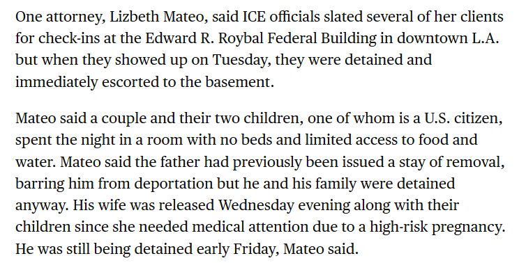 One attorney, Lizbeth Mateo, said ICE officials slated several of her clients for check-ins at the Edward R. Roybal Federal Building in downtown L.A. but when they showed up on Tuesday, they were detained and immediately escorted to the basement.

Mateo said a couple and their two children, one of whom is a U.S. citizen, spent the night in a room with no beds and limited access to food and water. Mateo said the father had previously been issued a stay of removal, barring him from deportation but he and his family were detained anyway. His wife was released Wednesday evening along with their children since she needed medical attention due to a high-risk pregnancy. He was still being detained early Friday, Mateo said.