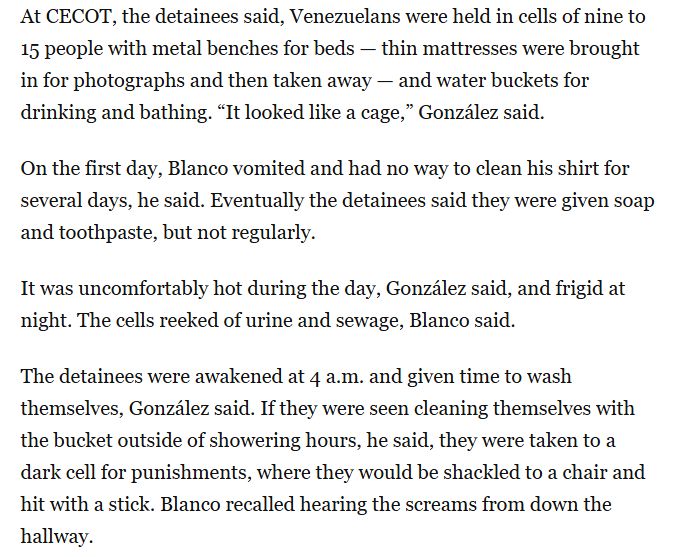 At CECOT, the detainees said, Venezuelans were held in cells of nine to 15 people with metal benches for beds — thin mattresses were brought in for photographs and then taken away — and water buckets for drinking and bathing. “It looked like a cage,” González said.

On the first day, Blanco vomited and had no way to clean his shirt for several days, he said. Eventually the detainees said they were given soap and toothpaste, but not regularly.

It was uncomfortably hot during the day, González said, and frigid at night. The cells reeked of urine and sewage, Blanco said.

The detainees were awakened at 4 a.m. and given time to wash themselves, González said. If they were seen cleaning themselves with the bucket outside of showering hours, he said, they were taken to a dark cell for punishments, where they would be shackled to a chair and hit with a stick. Blanco recalled hearing the screams from down the hallway.