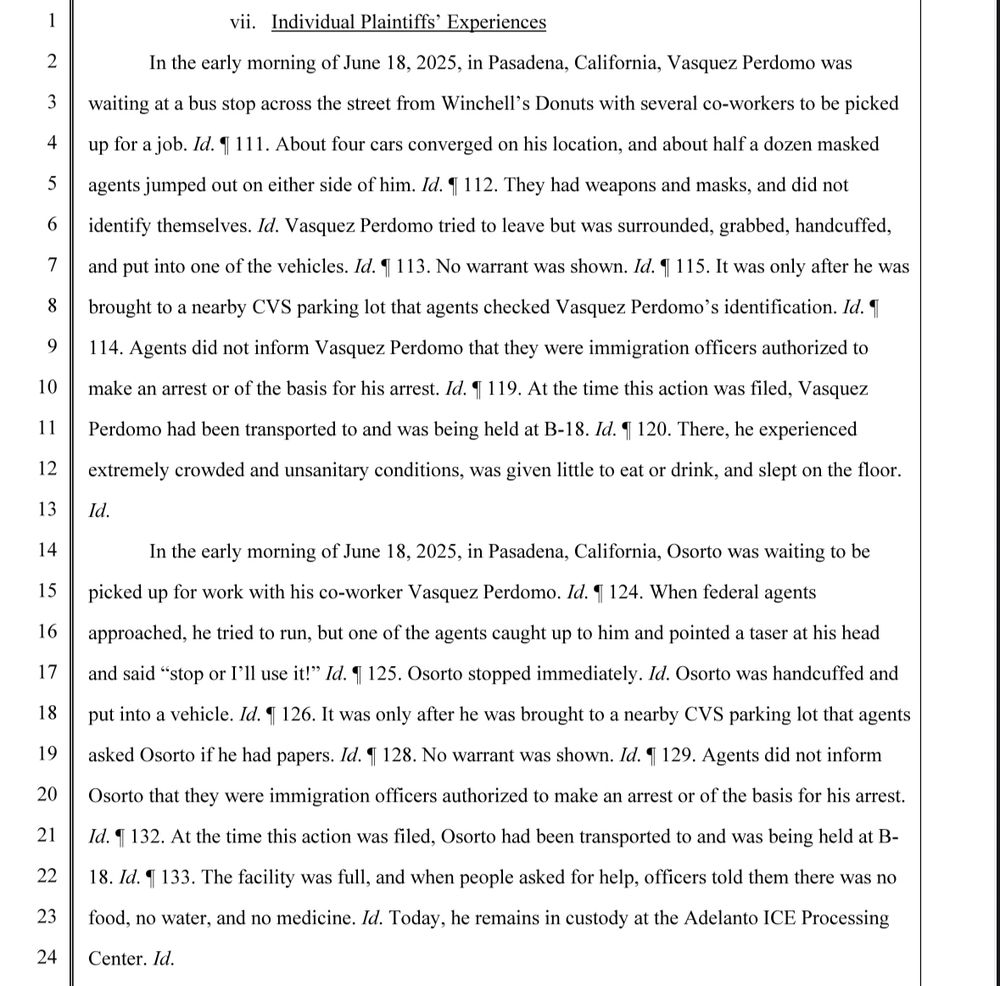 vii. Individual Plaintiffs' Experiences In the early morning of June 18, 2025, in Pasadena, California, Vasquez Perdomo was waiting at a bus stop across the street from Winchell's Donuts with several co-workers to be picked up for a job. Id. 1 111. About four cars converged on his location, and about half a dozen masked agents jumped out on either side of him. Id. 1 112. They had weapons and masks, and did not identify themselves. Id. Vasquez Perdomo tried to leave but was surrounded, grabbed, handcuffed, and put into one of the vehicles. Id. 1 113. No warrant was shown. Id. 1 115. It was only after he was brought to a nearby CVS parking lot that agents checked Vasquez Perdomo's identification. Id. 1 114. Agents did not inform Vasquez Perdomo that they were immigration officers authorized to make an arrest or of the basis for his arrest. Id. 1 119. At the time this action was filed, Vasquez Perdomo had been transported to and was being held at B-18. Id. 120. There, he experienced extremely crowded and unsanitary conditions, was given little to eat or drink, and slept on the floor. Id. In the early morning of June 18, 2025, in Pasadena, California, Osorto was waiting to be picked up for work with his co-worker Vasquez Perdomo. Id. 1 124. When federal agents approached, he tried to run, but one of the agents caught up to him and pointed a taser at his head and said 