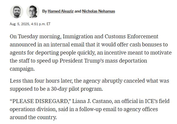 Hamed AleazizNicholas Nehamas
By Hamed Aleaziz and Nicholas Nehamas
Aug. 5, 2025, 4:51 p.m. ET
On Tuesday morning, Immigration and Customs Enforcement announced in an internal email that it would offer cash bonuses to agents for deporting people quickly, an incentive meant to motivate the staff to speed up President Trump’s mass deportation campaign.
Less than four hours later, the agency abruptly canceled what was supposed to be a 30-day pilot program.
“PLEASE DISREGARD,” Liana J. Castano, an official in ICE’s field operations division, said in a follow-up email to agency offices around the country.